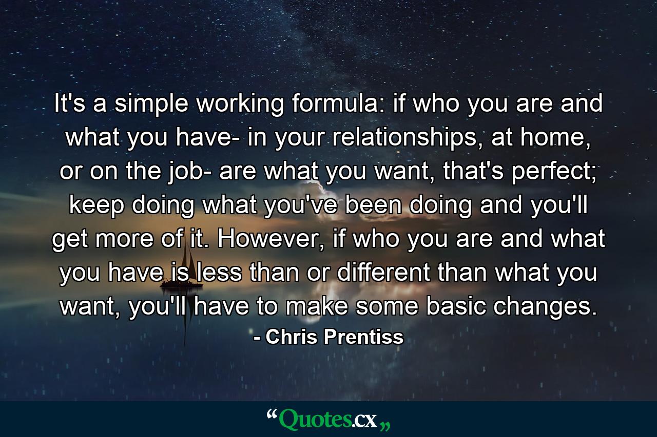 It's a simple working formula: if who you are and what you have- in your relationships, at home, or on the job- are what you want, that's perfect; keep doing what you've been doing and you'll get more of it. However, if who you are and what you have is less than or different than what you want, you'll have to make some basic changes. - Quote by Chris Prentiss