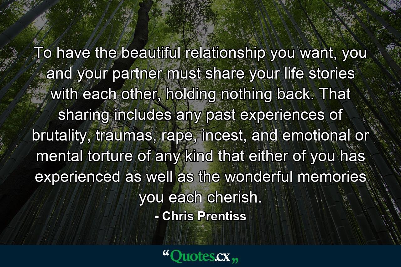 To have the beautiful relationship you want, you and your partner must share your life stories with each other, holding nothing back. That sharing includes any past experiences of brutality, traumas, rape, incest, and emotional or mental torture of any kind that either of you has experienced as well as the wonderful memories you each cherish. - Quote by Chris Prentiss