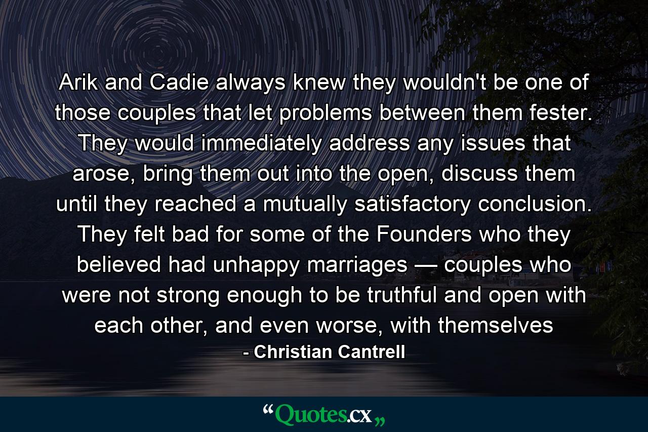 Arik and Cadie always knew they wouldn't be one of those couples that let problems between them fester. They would immediately address any issues that arose, bring them out into the open, discuss them until they reached a mutually satisfactory conclusion. They felt bad for some of the Founders who they believed had unhappy marriages — couples who were not strong enough to be truthful and open with each other, and even worse, with themselves - Quote by Christian Cantrell