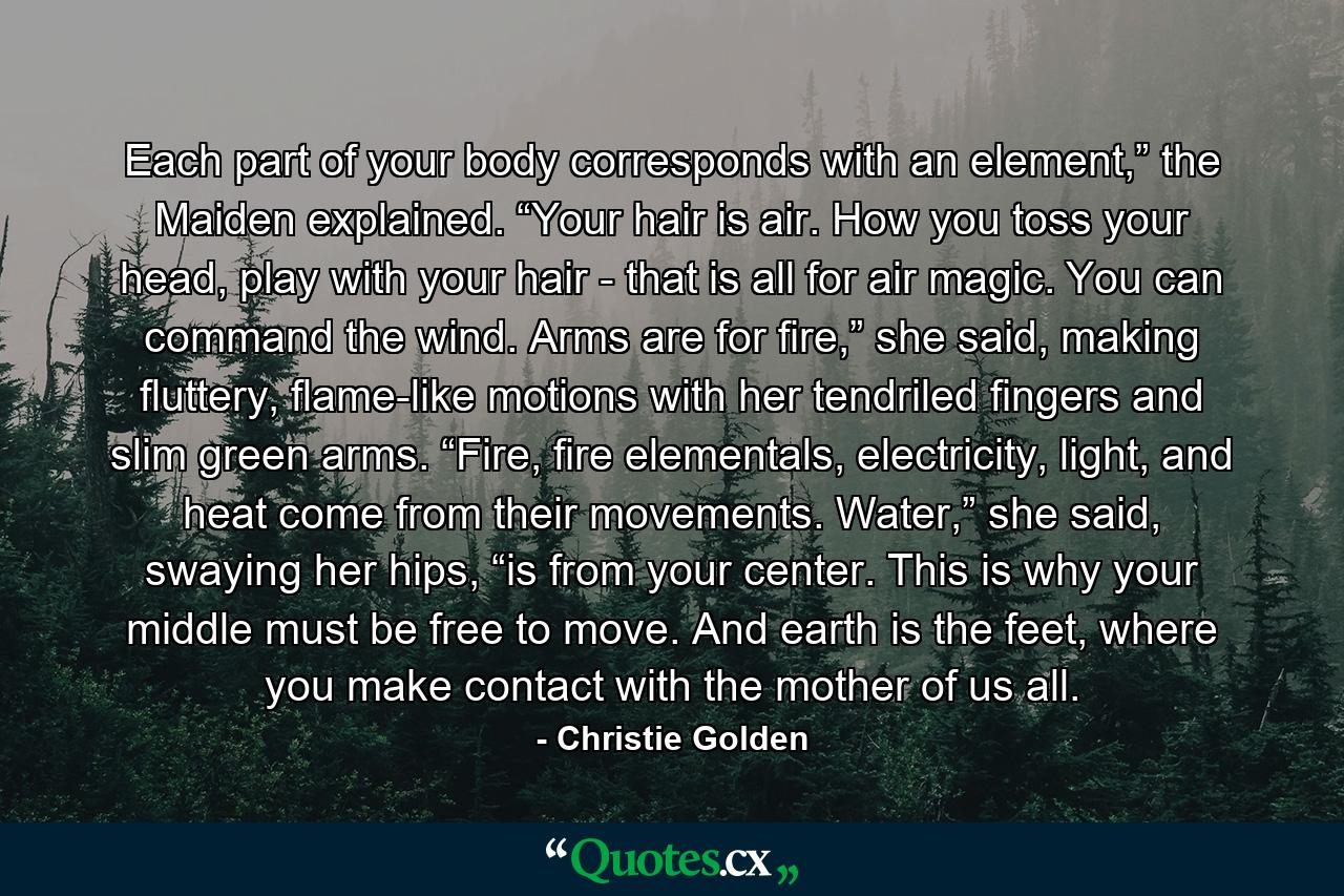 Each part of your body corresponds with an element,” the Maiden explained. “Your hair is air. How you toss your head, play with your hair - that is all for air magic. You can command the wind. Arms are for fire,” she said, making fluttery, flame-like motions with her tendriled fingers and slim green arms. “Fire, fire elementals, electricity, light, and heat come from their movements. Water,” she said, swaying her hips, “is from your center. This is why your middle must be free to move. And earth is the feet, where you make contact with the mother of us all. - Quote by Christie Golden