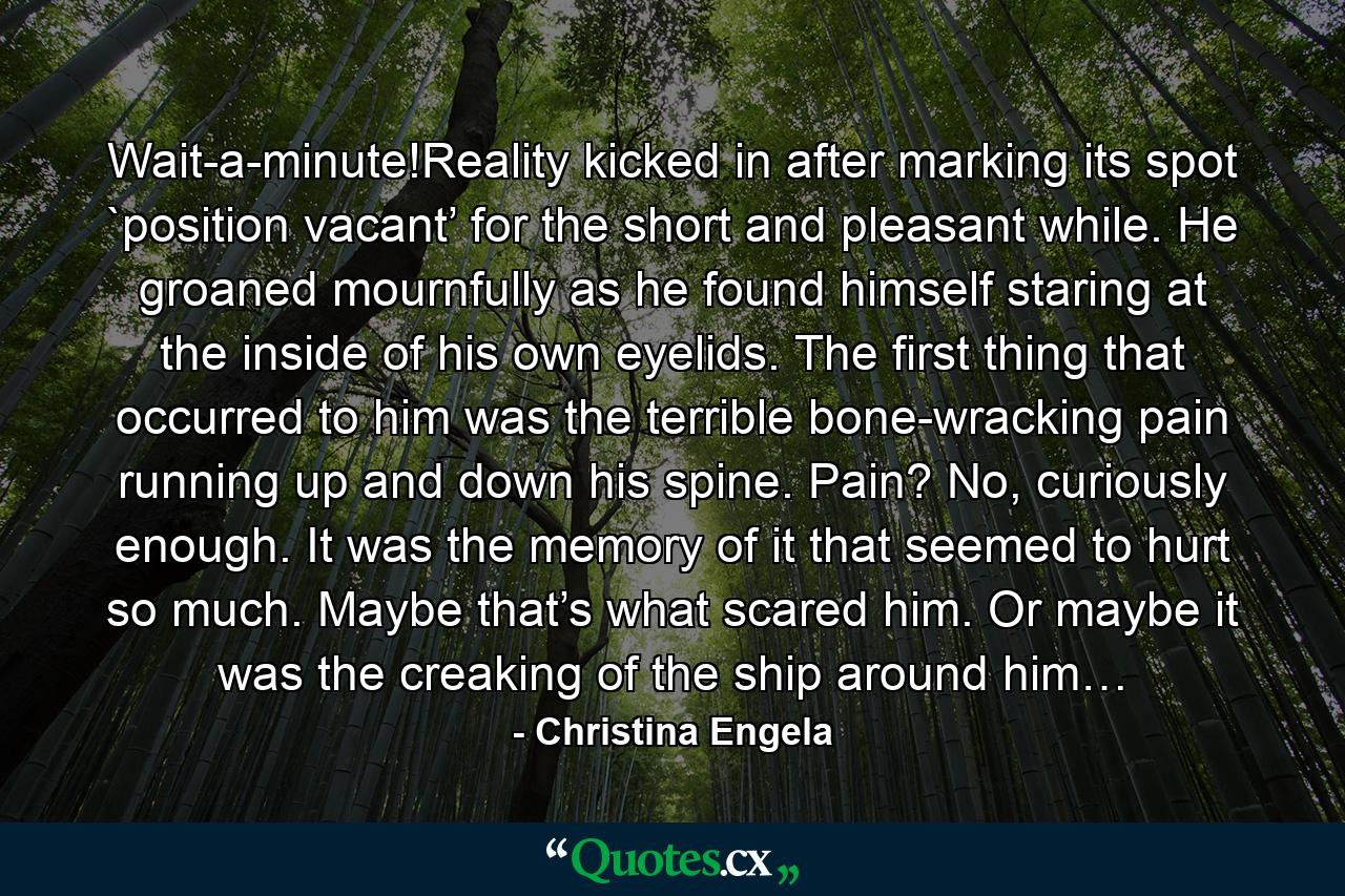 Wait-a-minute!Reality kicked in after marking its spot `position vacant’ for the short and pleasant while. He groaned mournfully as he found himself staring at the inside of his own eyelids. The first thing that occurred to him was the terrible bone-wracking pain running up and down his spine. Pain? No, curiously enough. It was the memory of it that seemed to hurt so much. Maybe that’s what scared him. Or maybe it was the creaking of the ship around him… - Quote by Christina Engela