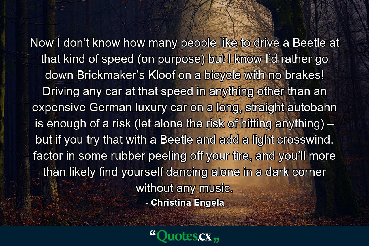 Now I don’t know how many people like to drive a Beetle at that kind of speed (on purpose) but I know I’d rather go down Brickmaker’s Kloof on a bicycle with no brakes! Driving any car at that speed in anything other than an expensive German luxury car on a long, straight autobahn is enough of a risk (let alone the risk of hitting anything) – but if you try that with a Beetle and add a light crosswind, factor in some rubber peeling off your tire, and you’ll more than likely find yourself dancing alone in a dark corner without any music. - Quote by Christina Engela