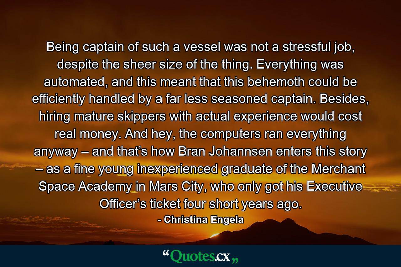 Being captain of such a vessel was not a stressful job, despite the sheer size of the thing. Everything was automated, and this meant that this behemoth could be efficiently handled by a far less seasoned captain. Besides, hiring mature skippers with actual experience would cost real money. And hey, the computers ran everything anyway – and that’s how Bran Johannsen enters this story – as a fine young inexperienced graduate of the Merchant Space Academy in Mars City, who only got his Executive Officer’s ticket four short years ago. - Quote by Christina Engela