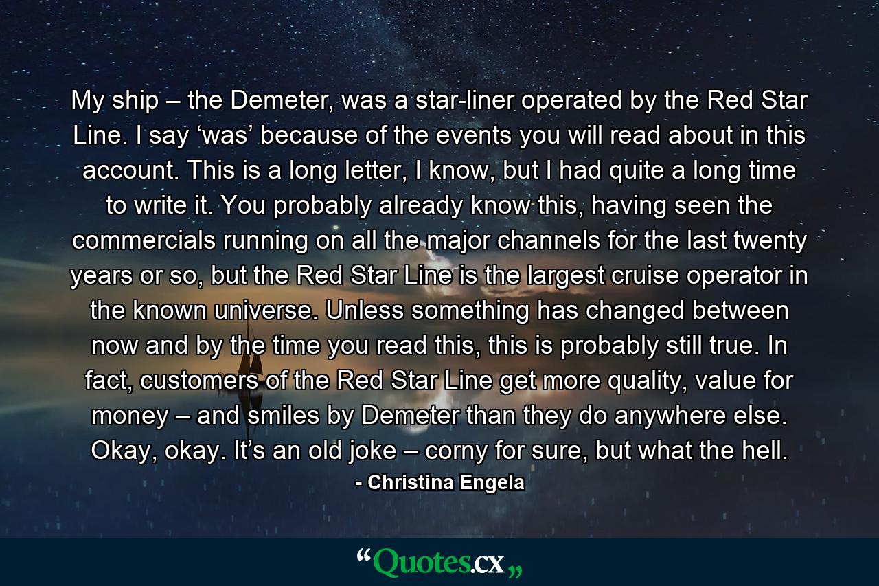 My ship – the Demeter, was a star-liner operated by the Red Star Line. I say ‘was’ because of the events you will read about in this account. This is a long letter, I know, but I had quite a long time to write it. You probably already know this, having seen the commercials running on all the major channels for the last twenty years or so, but the Red Star Line is the largest cruise operator in the known universe. Unless something has changed between now and by the time you read this, this is probably still true. In fact, customers of the Red Star Line get more quality, value for money – and smiles by Demeter than they do anywhere else. Okay, okay. It’s an old joke – corny for sure, but what the hell. - Quote by Christina Engela