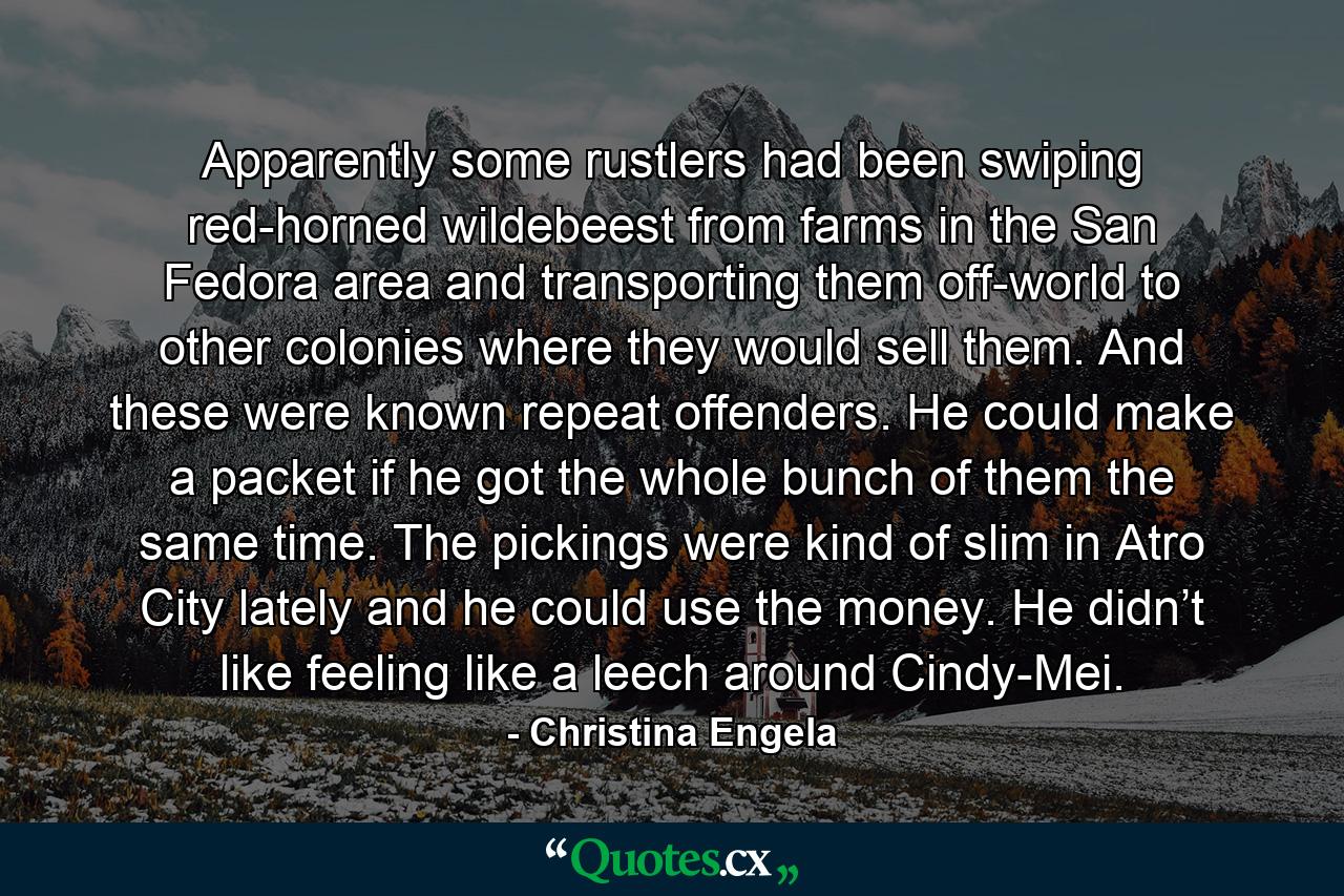 Apparently some rustlers had been swiping red-horned wildebeest from farms in the San Fedora area and transporting them off-world to other colonies where they would sell them. And these were known repeat offenders. He could make a packet if he got the whole bunch of them the same time. The pickings were kind of slim in Atro City lately and he could use the money. He didn’t like feeling like a leech around Cindy-Mei. - Quote by Christina Engela