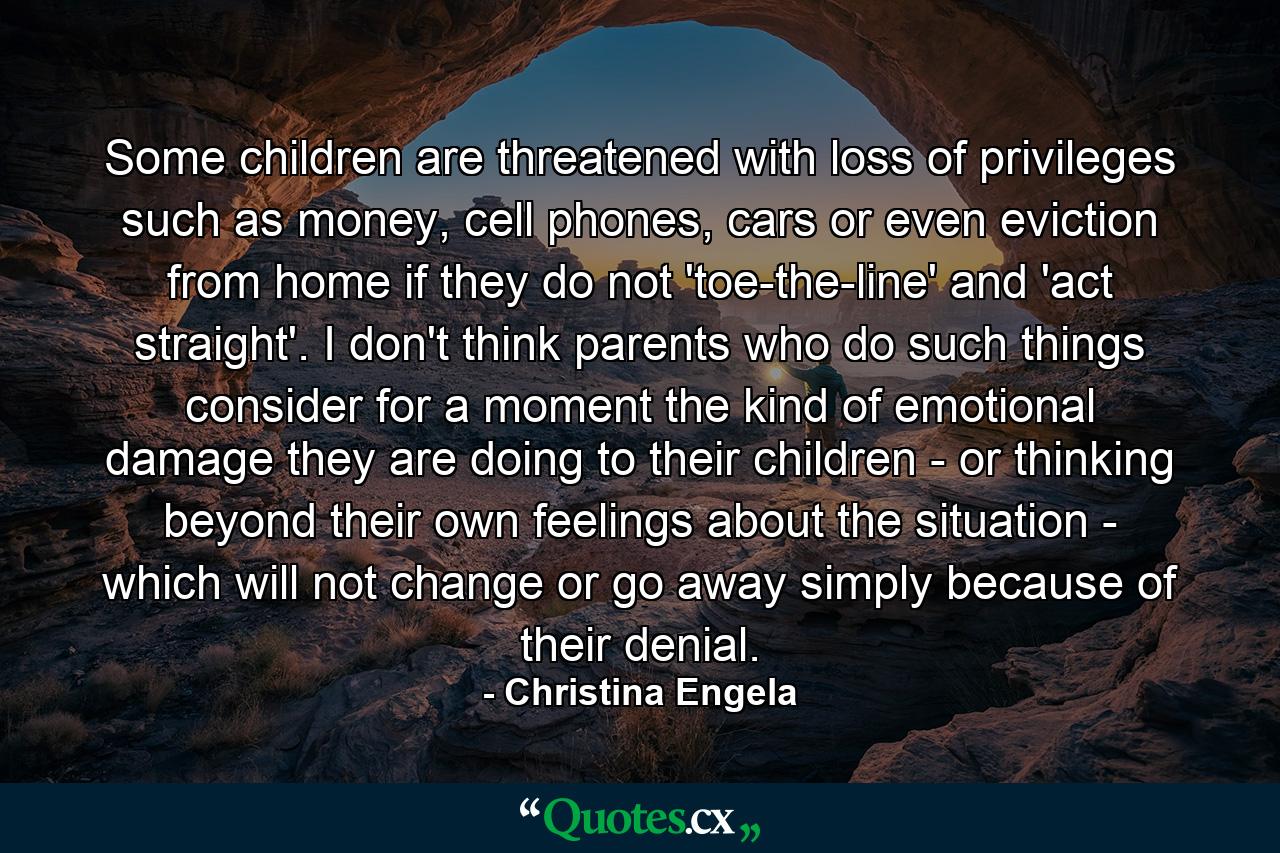 Some children are threatened with loss of privileges such as money, cell phones, cars or even eviction from home if they do not 'toe-the-line' and 'act straight'. I don't think parents who do such things consider for a moment the kind of emotional damage they are doing to their children - or thinking beyond their own feelings about the situation - which will not change or go away simply because of their denial. - Quote by Christina Engela