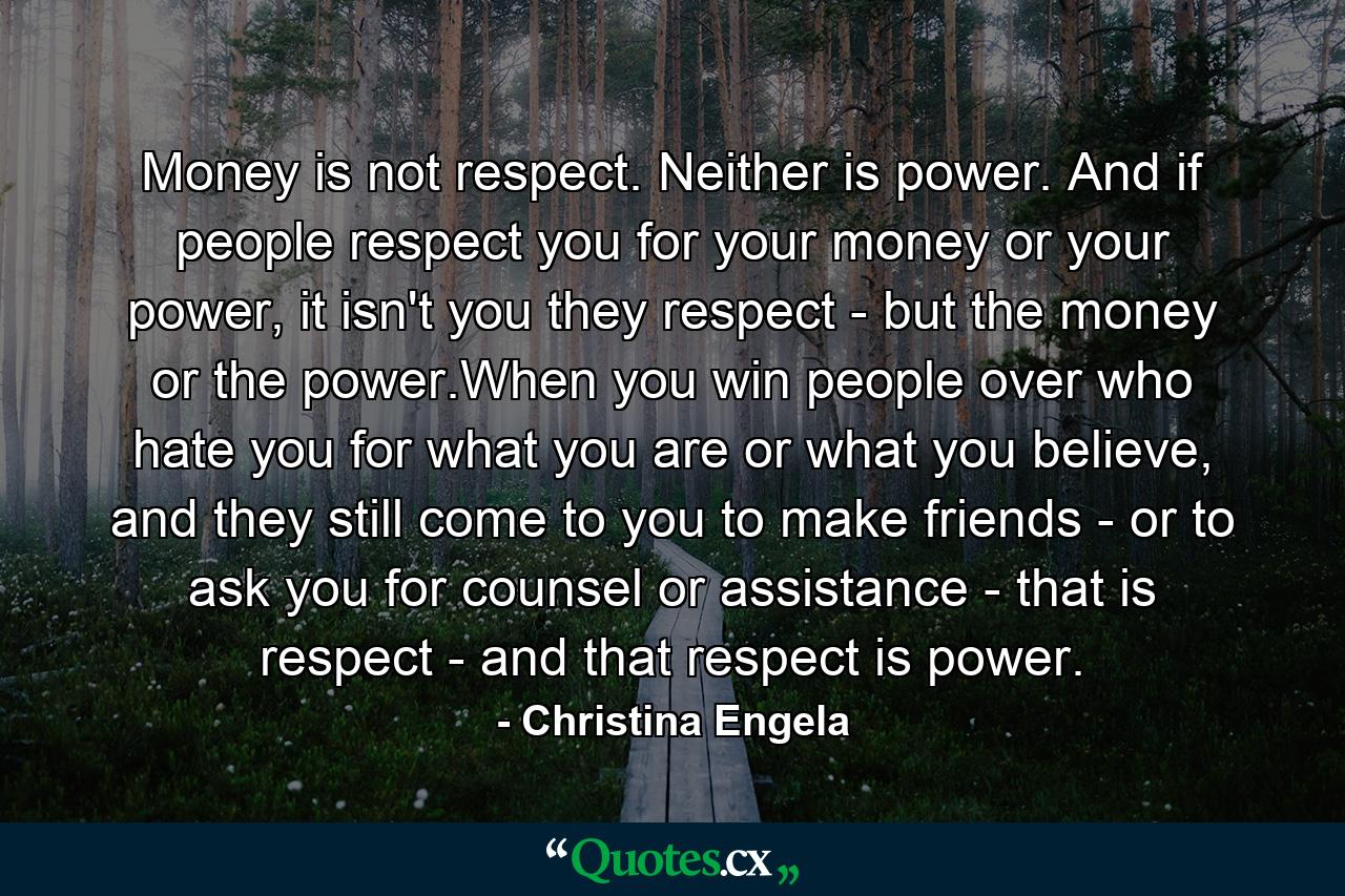 Money is not respect. Neither is power. And if people respect you for your money or your power, it isn't you they respect - but the money or the power.When you win people over who hate you for what you are or what you believe, and they still come to you to make friends - or to ask you for counsel or assistance - that is respect - and that respect is power. - Quote by Christina Engela