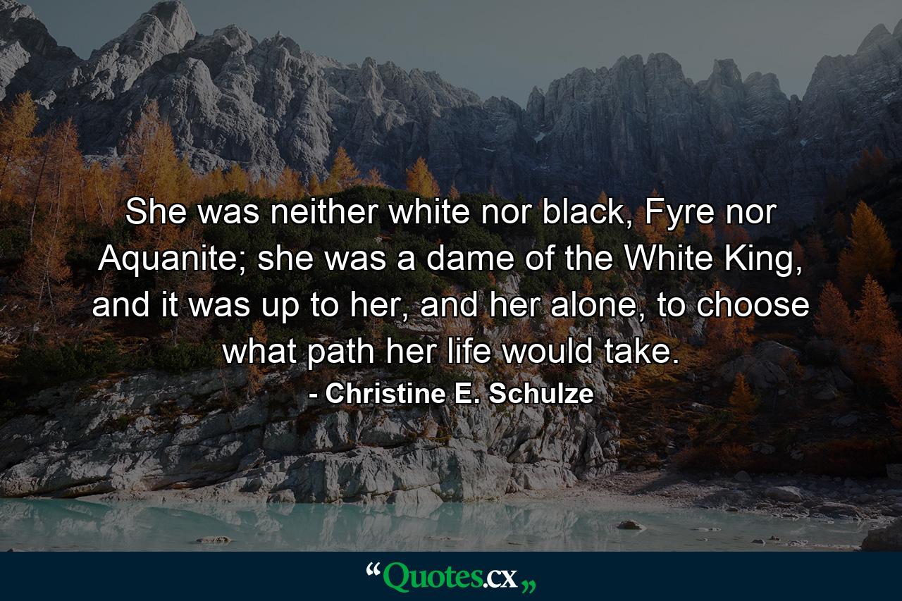 She was neither white nor black, Fyre nor Aquanite; she was a dame of the White King, and it was up to her, and her alone, to choose what path her life would take. - Quote by Christine E. Schulze