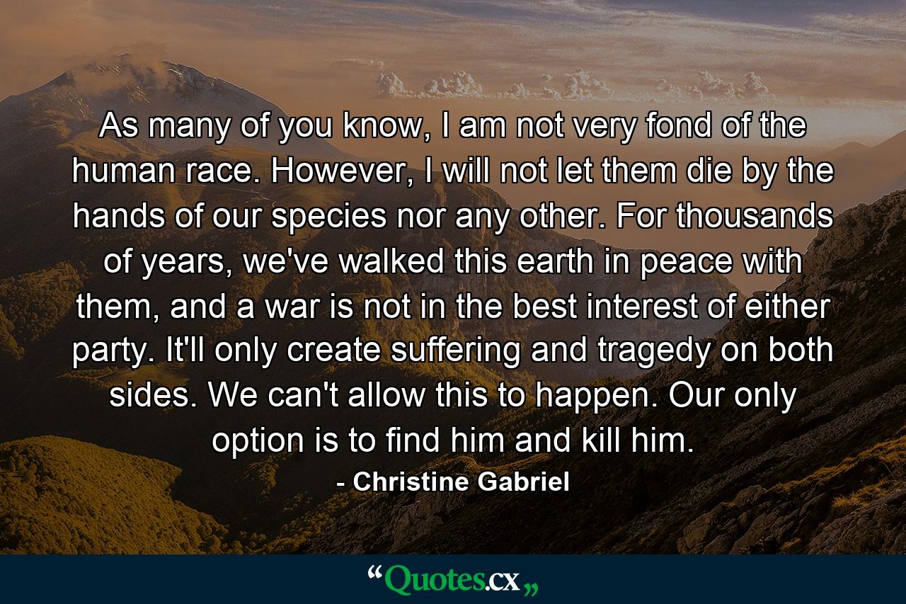 As many of you know, I am not very fond of the human race. However, I will not let them die by the hands of our species nor any other. For thousands of years, we've walked this earth in peace with them, and a war is not in the best interest of either party. It'll only create suffering and tragedy on both sides. We can't allow this to happen. Our only option is to find him and kill him. - Quote by Christine Gabriel