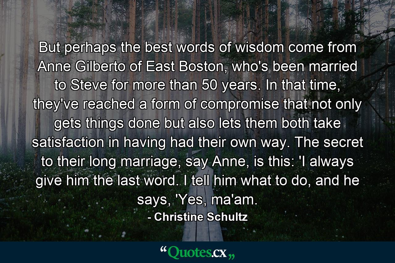 But perhaps the best words of wisdom come from Anne Gilberto of East Boston, who's been married to Steve for more than 50 years. In that time, they've reached a form of compromise that not only gets things done but also lets them both take satisfaction in having had their own way. The secret to their long marriage, say Anne, is this: 'I always give him the last word. I tell him what to do, and he says, 'Yes, ma'am. - Quote by Christine Schultz