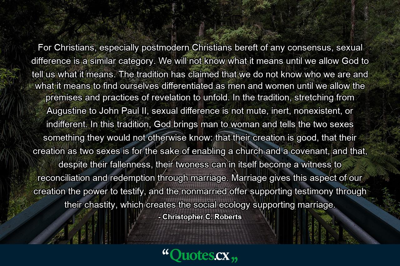 For Christians, especially postmodern Christians bereft of any consensus, sexual difference is a similar category. We will not know what it means until we allow God to tell us what it means. The tradition has claimed that we do not know who we are and what it means to find ourselves differentiated as men and women until we allow the premises and practices of revelation to unfold. In the tradition, stretching from Augustine to John Paul II, sexual difference is not mute, inert, nonexistent, or indifferent. In this tradition, God brings man to woman and tells the two sexes something they would not otherwise know: that their creation is good, that their creation as two sexes is for the sake of enabling a church and a covenant, and that, despite their fallenness, their twoness can in itself become a witness to reconciliation and redemption through marriage. Marriage gives this aspect of our creation the power to testify, and the nonmarried offer supporting testimony through their chastity, which creates the social ecology supporting marriage. - Quote by Christopher C. Roberts