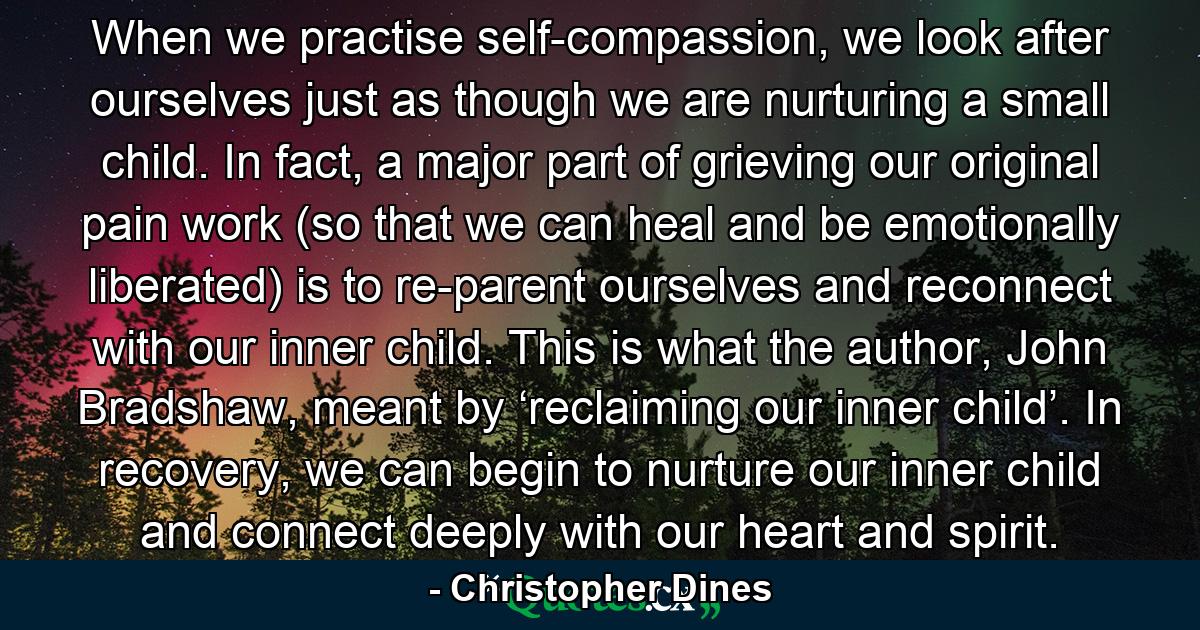 When we practise self-compassion, we look after ourselves just as though we are nurturing a small child. In fact, a major part of grieving our original pain work (so that we can heal and be emotionally liberated) is to re-parent ourselves and reconnect with our inner child. This is what the author, John Bradshaw, meant by ‘reclaiming our inner child’. In recovery, we can begin to nurture our inner child and connect deeply with our heart and spirit. - Quote by Christopher Dines