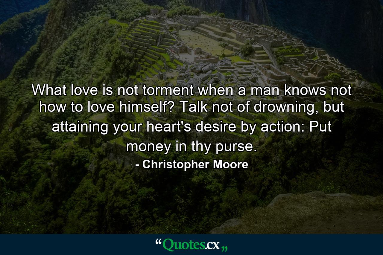 What love is not torment when a man knows not how to love himself? Talk not of drowning, but attaining your heart's desire by action: Put money in thy purse. - Quote by Christopher Moore