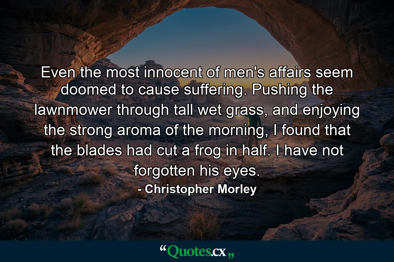 Even the most innocent of men's affairs seem doomed to cause suffering. Pushing the lawnmower through tall wet grass, and enjoying the strong aroma of the morning, I found that the blades had cut a frog in half. I have not forgotten his eyes. - Quote by Christopher Morley