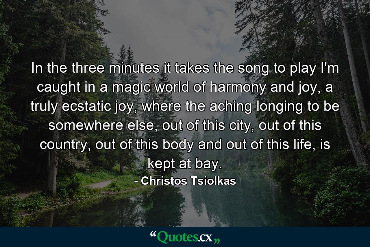 In the three minutes it takes the song to play I'm caught in a magic world of harmony and joy, a truly ecstatic joy, where the aching longing to be somewhere else, out of this city, out of this country, out of this body and out of this life, is kept at bay. - Quote by Christos Tsiolkas