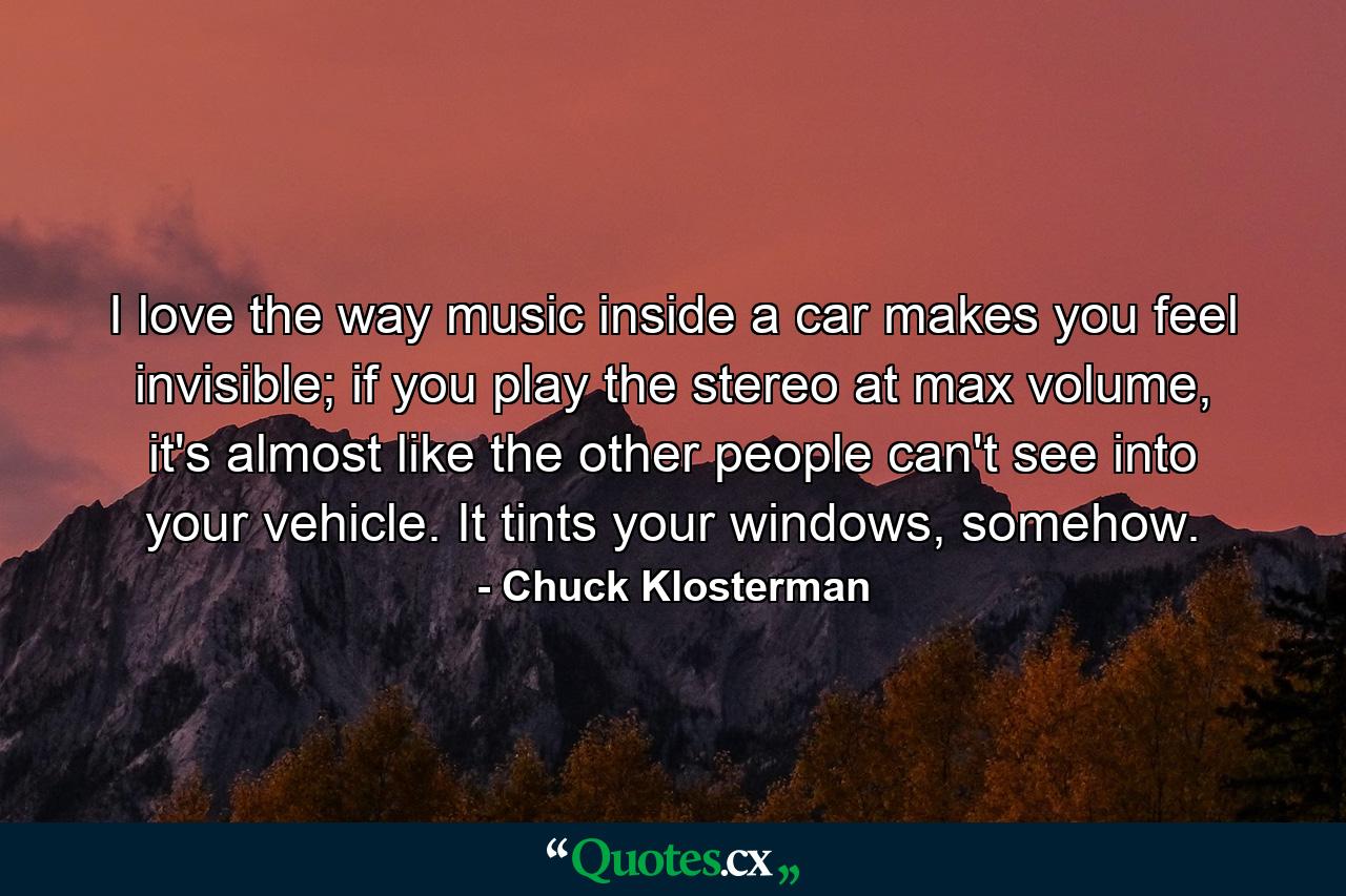 I love the way music inside a car makes you feel invisible; if you play the stereo at max volume, it's almost like the other people can't see into your vehicle. It tints your windows, somehow. - Quote by Chuck Klosterman