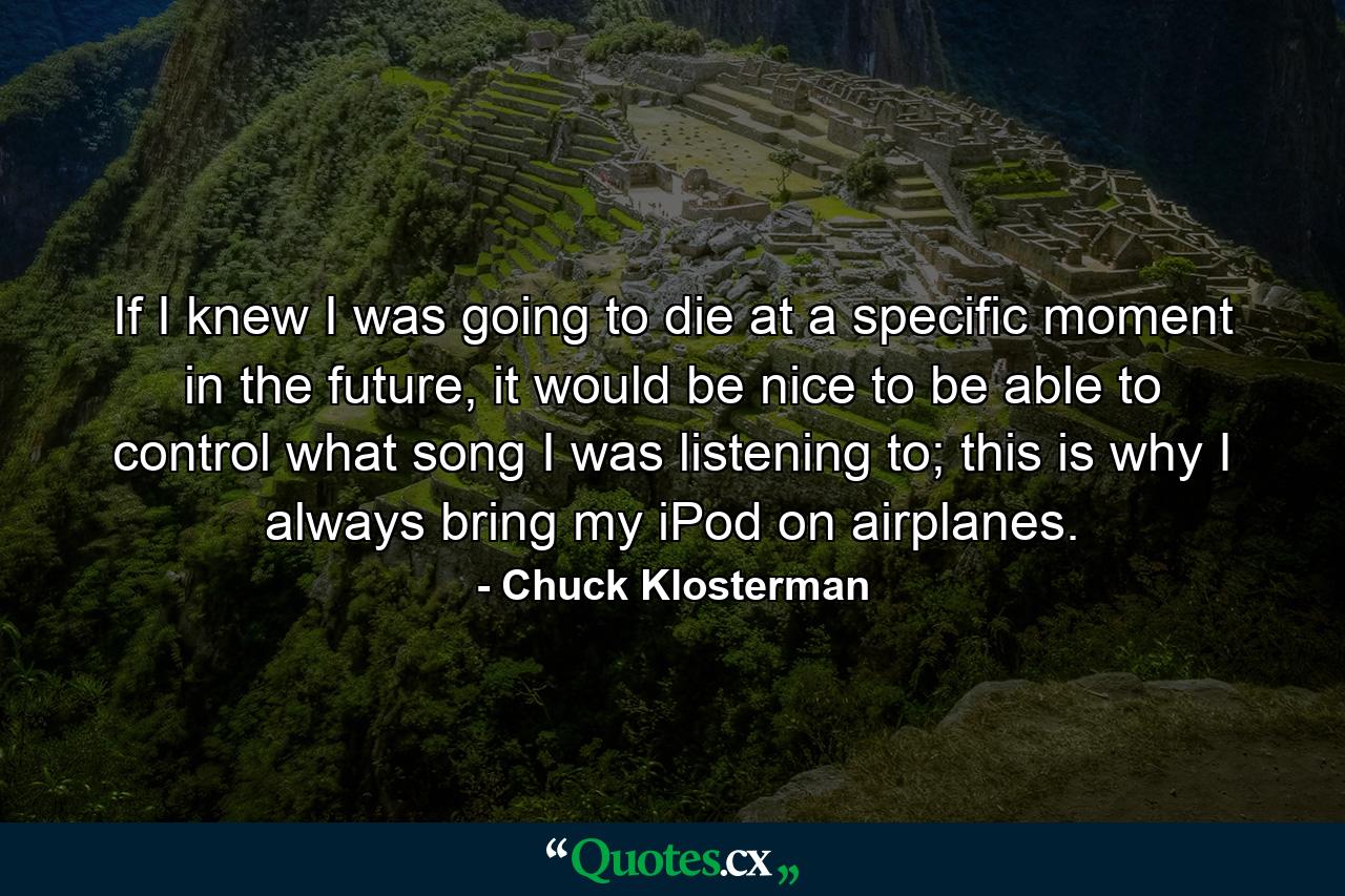 If I knew I was going to die at a specific moment in the future, it would be nice to be able to control what song I was listening to; this is why I always bring my iPod on airplanes. - Quote by Chuck Klosterman