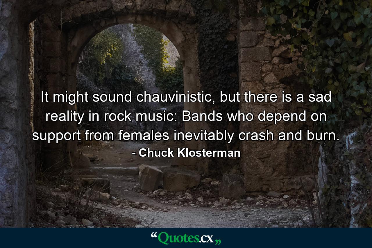 It might sound chauvinistic, but there is a sad reality in rock music: Bands who depend on support from females inevitably crash and burn. - Quote by Chuck Klosterman