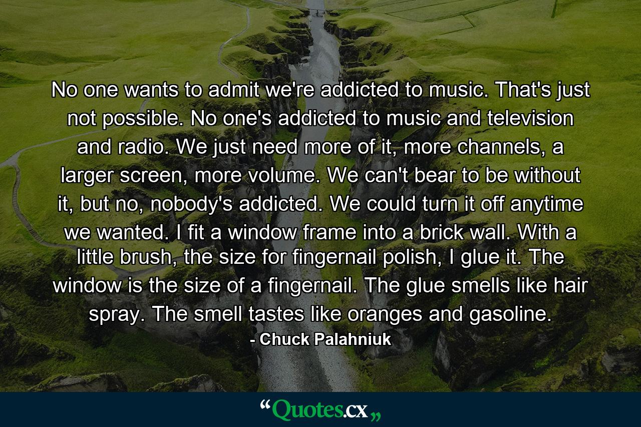 No one wants to admit we're addicted to music. That's just not possible. No one's addicted to music and television and radio. We just need more of it, more channels, a larger screen, more volume. We can't bear to be without it, but no, nobody's addicted. We could turn it off anytime we wanted. I fit a window frame into a brick wall. With a little brush, the size for fingernail polish, I glue it. The window is the size of a fingernail. The glue smells like hair spray. The smell tastes like oranges and gasoline. - Quote by Chuck Palahniuk