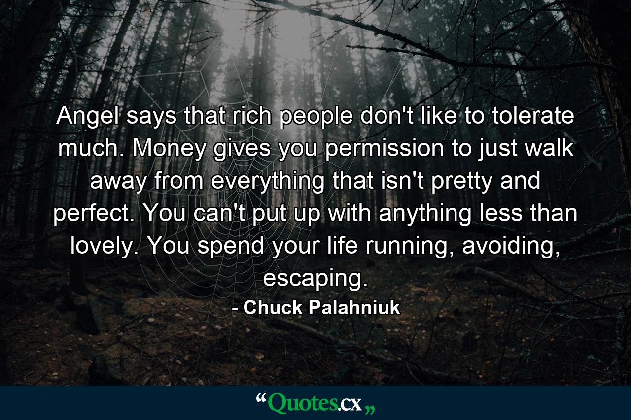 Angel says that rich people don't like to tolerate much. Money gives you permission to just walk away from everything that isn't pretty and perfect. You can't put up with anything less than lovely. You spend your life running, avoiding, escaping. - Quote by Chuck Palahniuk