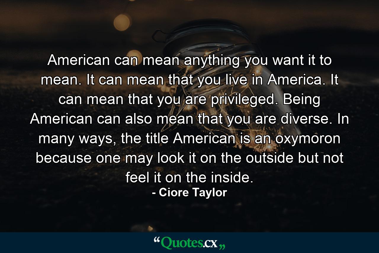 American can mean anything you want it to mean. It can mean that you live in America. It can mean that you are privileged. Being American can also mean that you are diverse. In many ways, the title American is an oxymoron because one may look it on the outside but not feel it on the inside. - Quote by Ciore Taylor