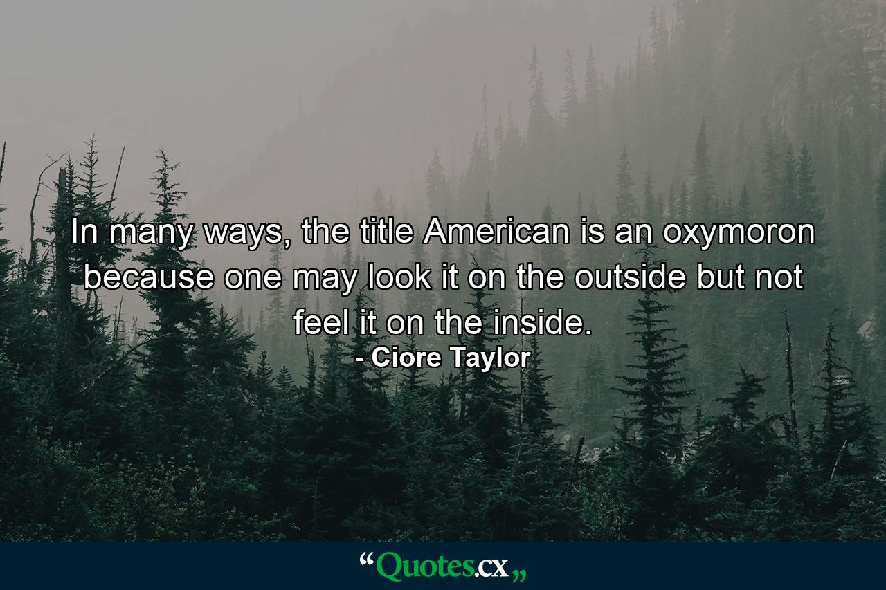 In many ways, the title American is an oxymoron because one may look it on the outside but not feel it on the inside. - Quote by Ciore Taylor