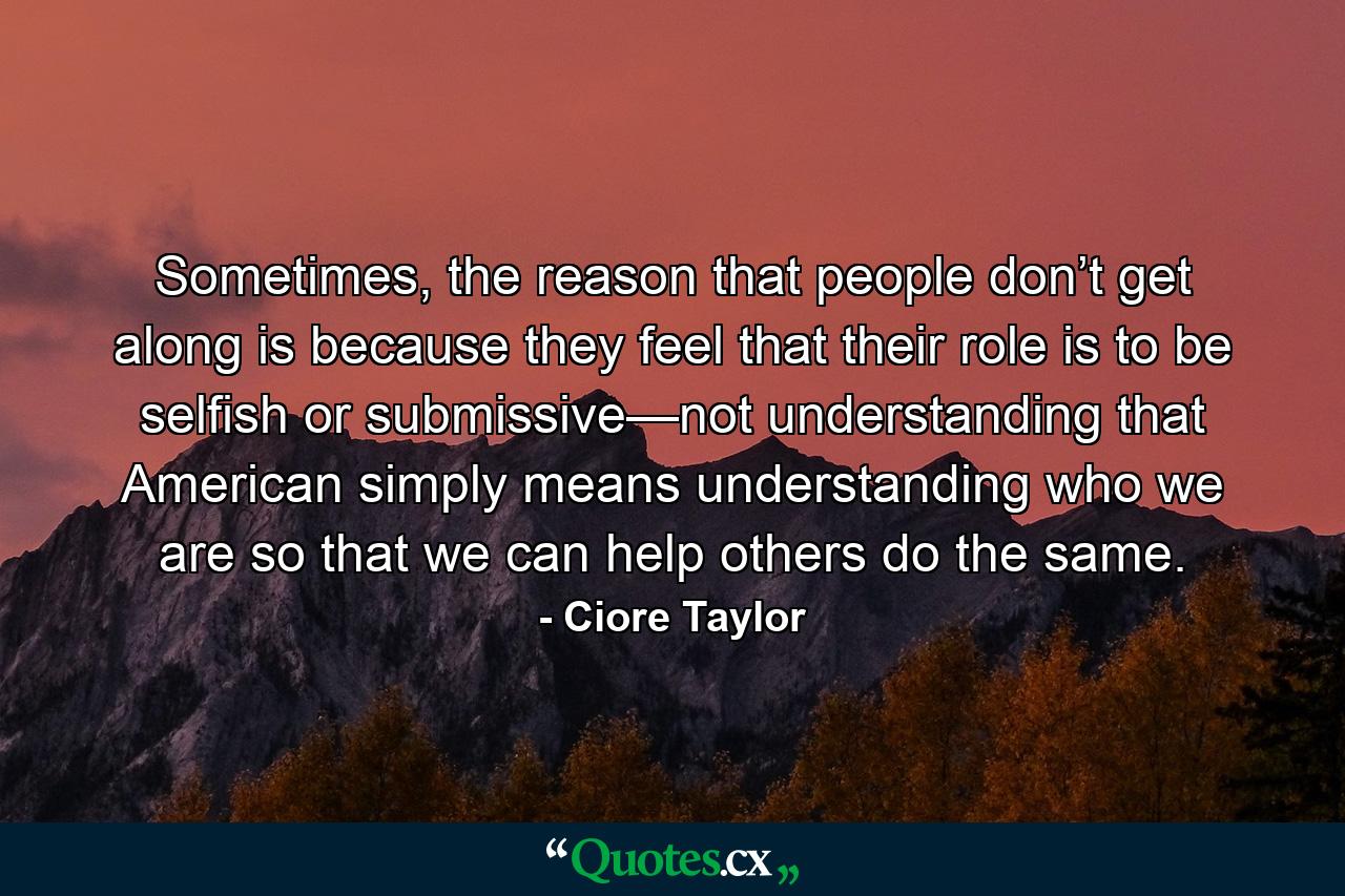 Sometimes, the reason that people don’t get along is because they feel that their role is to be selfish or submissive—not understanding that American simply means understanding who we are so that we can help others do the same. - Quote by Ciore Taylor