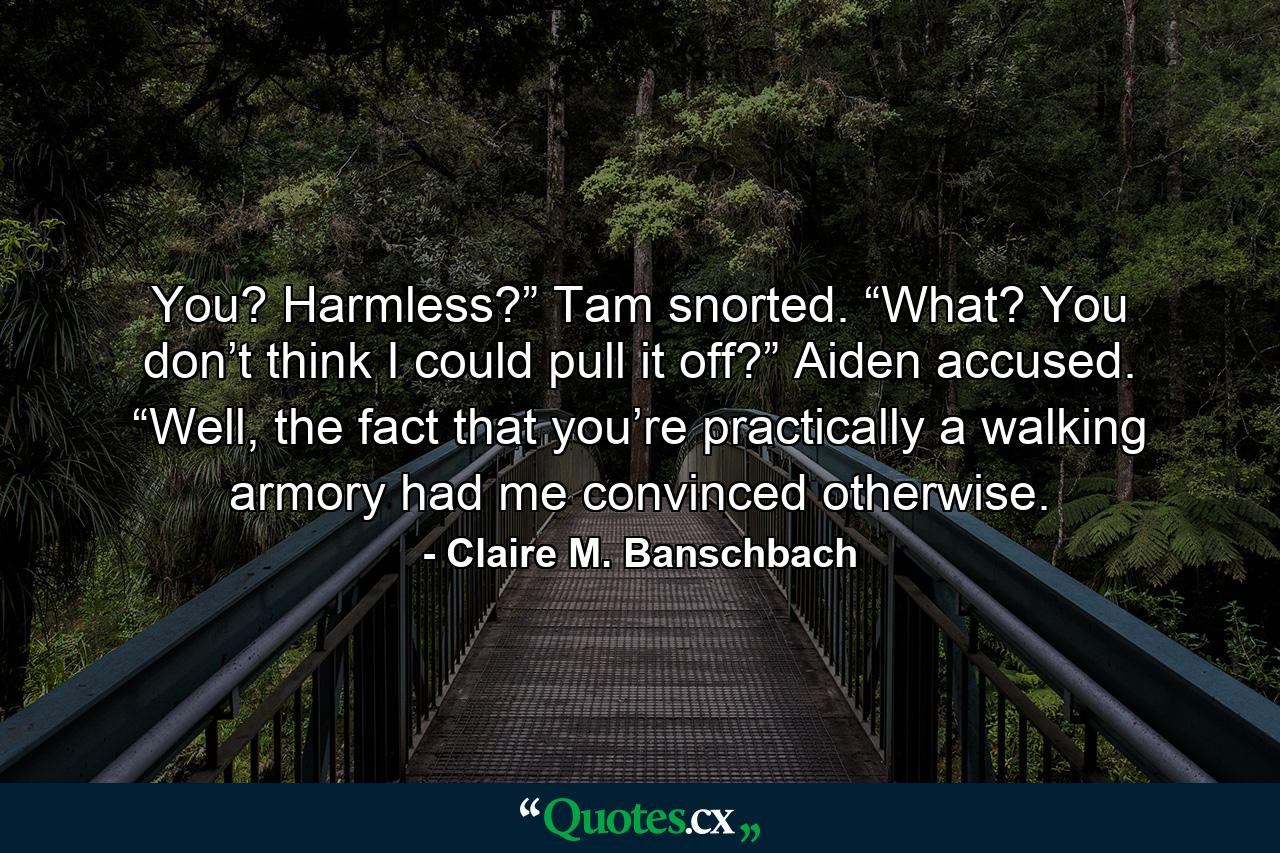 You? Harmless?” Tam snorted. “What? You don’t think I could pull it off?” Aiden accused. “Well, the fact that you’re practically a walking armory had me convinced otherwise. - Quote by Claire M. Banschbach