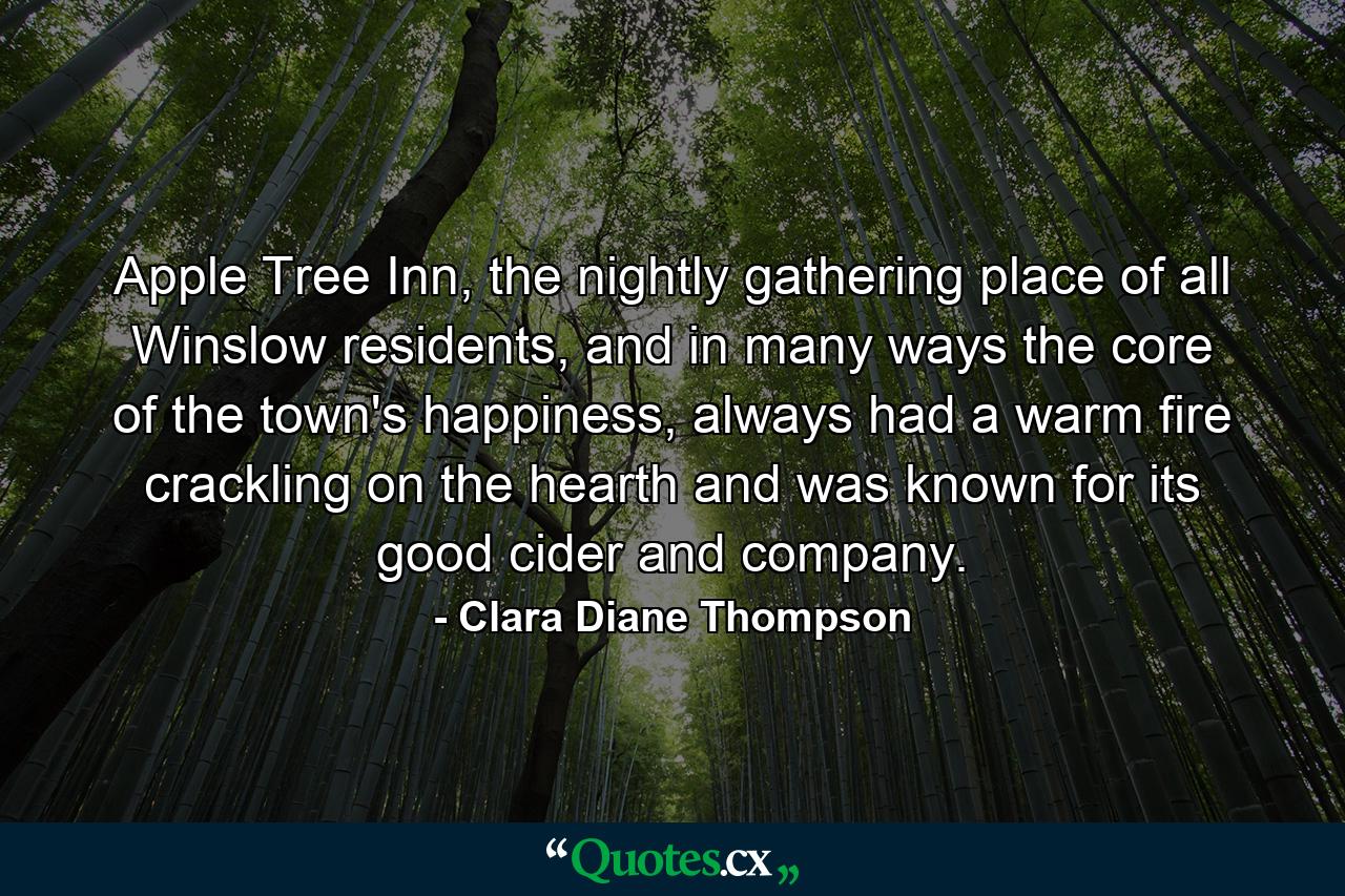 Apple Tree Inn, the nightly gathering place of all Winslow residents, and in many ways the core of the town's happiness, always had a warm fire crackling on the hearth and was known for its good cider and company. - Quote by Clara Diane Thompson