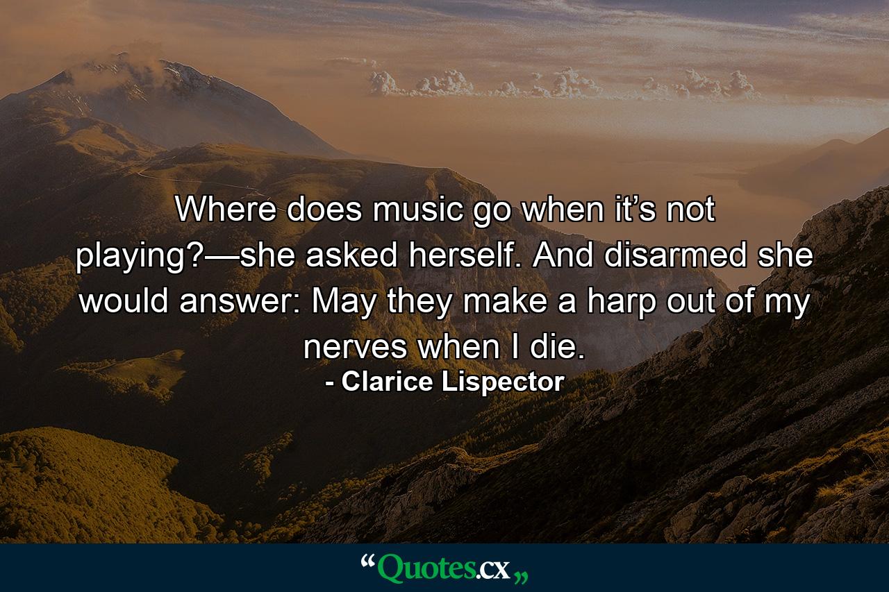 Where does music go when it’s not playing?—she asked herself. And disarmed she would answer: May they make a harp out of my nerves when I die. - Quote by Clarice Lispector