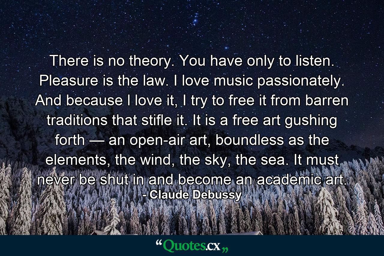 There is no theory. You have only to listen. Pleasure is the law. I love music passionately. And because l love it, I try to free it from barren traditions that stifle it. It is a free art gushing forth — an open-air art, boundless as the elements, the wind, the sky, the sea. It must never be shut in and become an academic art. - Quote by Claude Debussy