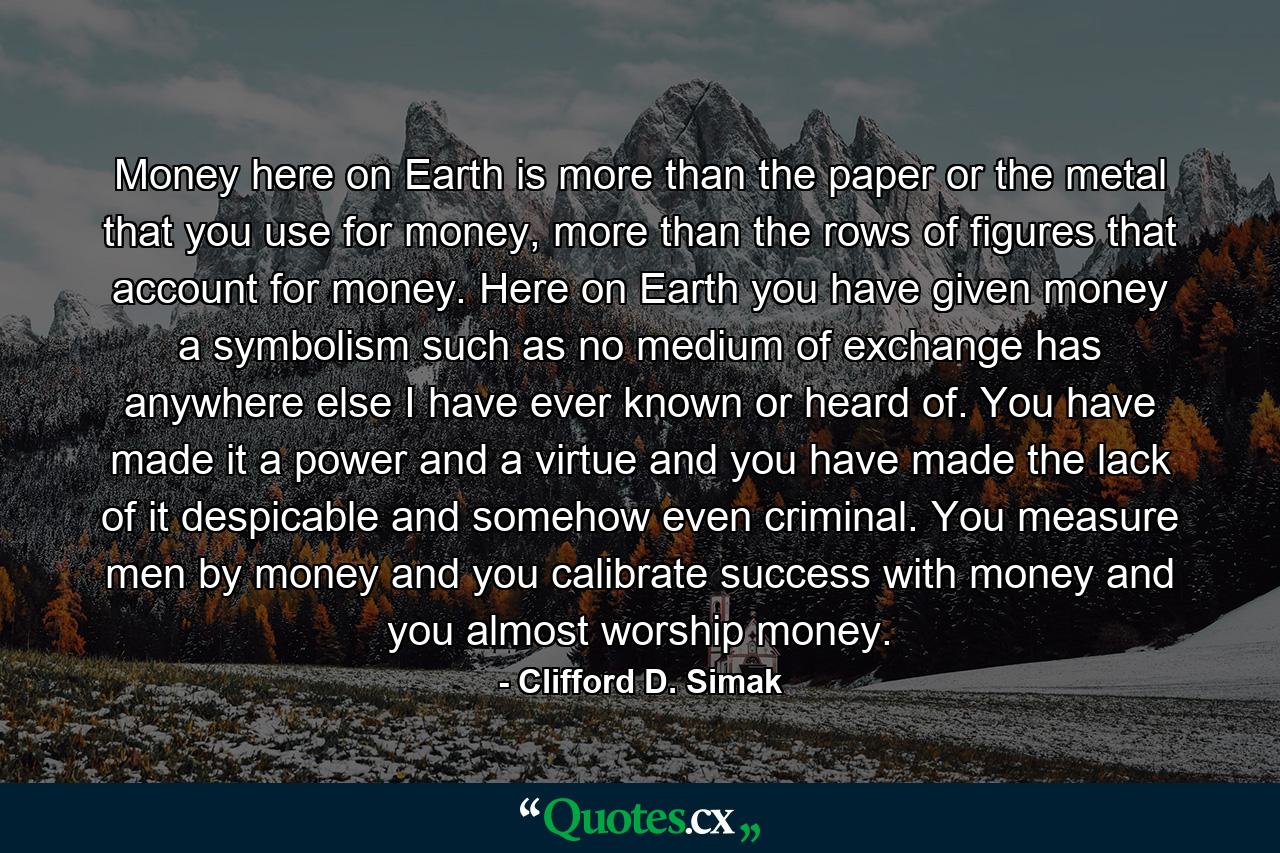 Money here on Earth is more than the paper or the metal that you use for money, more than the rows of figures that account for money. Here on Earth you have given money a symbolism such as no medium of exchange has anywhere else I have ever known or heard of. You have made it a power and a virtue and you have made the lack of it despicable and somehow even criminal. You measure men by money and you calibrate success with money and you almost worship money. - Quote by Clifford D. Simak