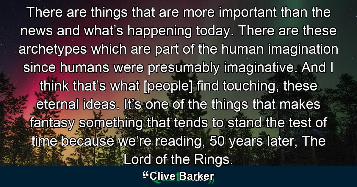 There are things that are more important than the news and what’s happening today. There are these archetypes which are part of the human imagination since humans were presumably imaginative. And I think that’s what [people] find touching, these eternal ideas. It’s one of the things that makes fantasy something that tends to stand the test of time because we’re reading, 50 years later, The Lord of the Rings. - Quote by Clive Barker