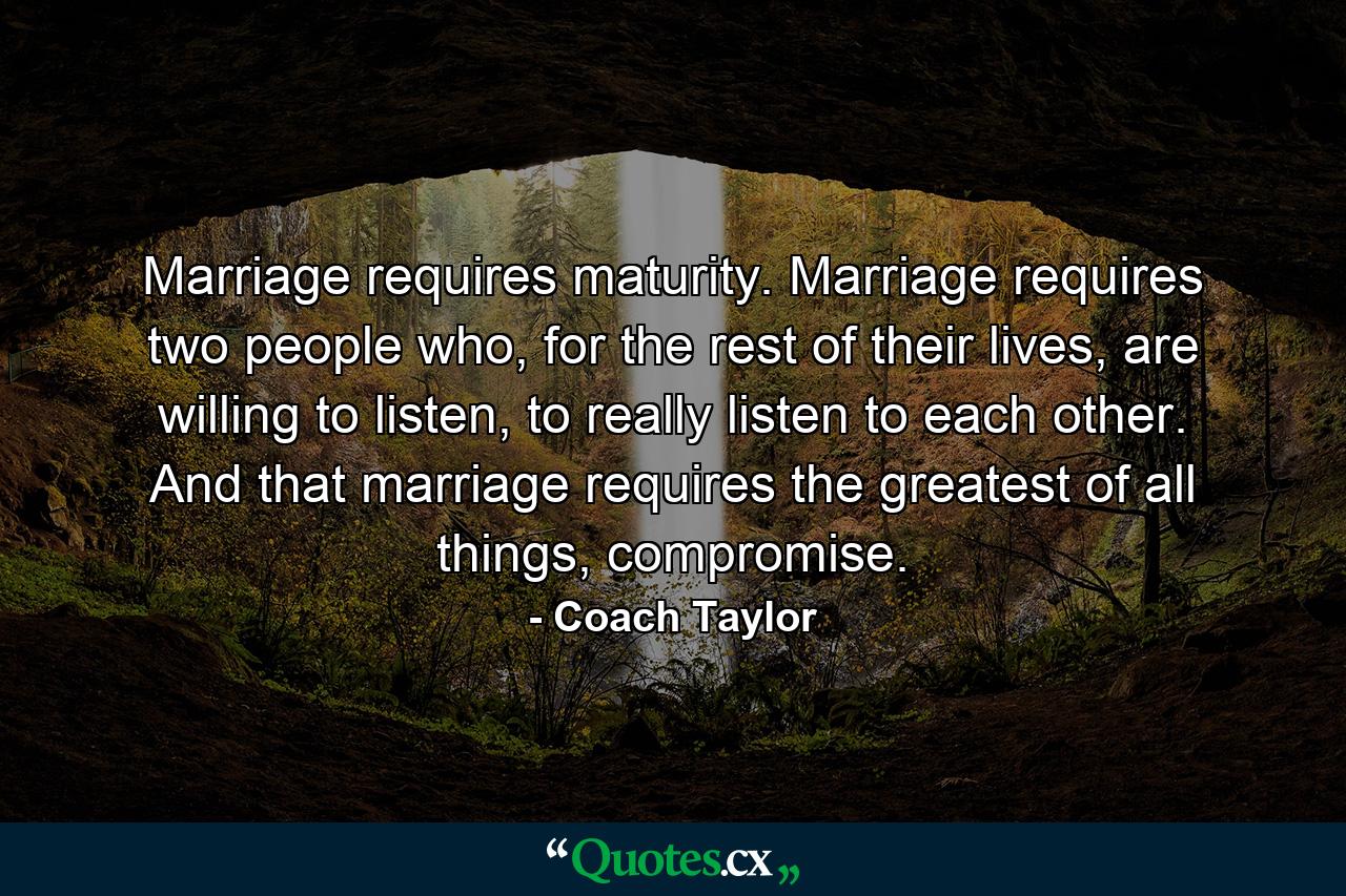 Marriage requires maturity. Marriage requires two people who, for the rest of their lives, are willing to listen, to really listen to each other. And that marriage requires the greatest of all things, compromise. - Quote by Coach Taylor