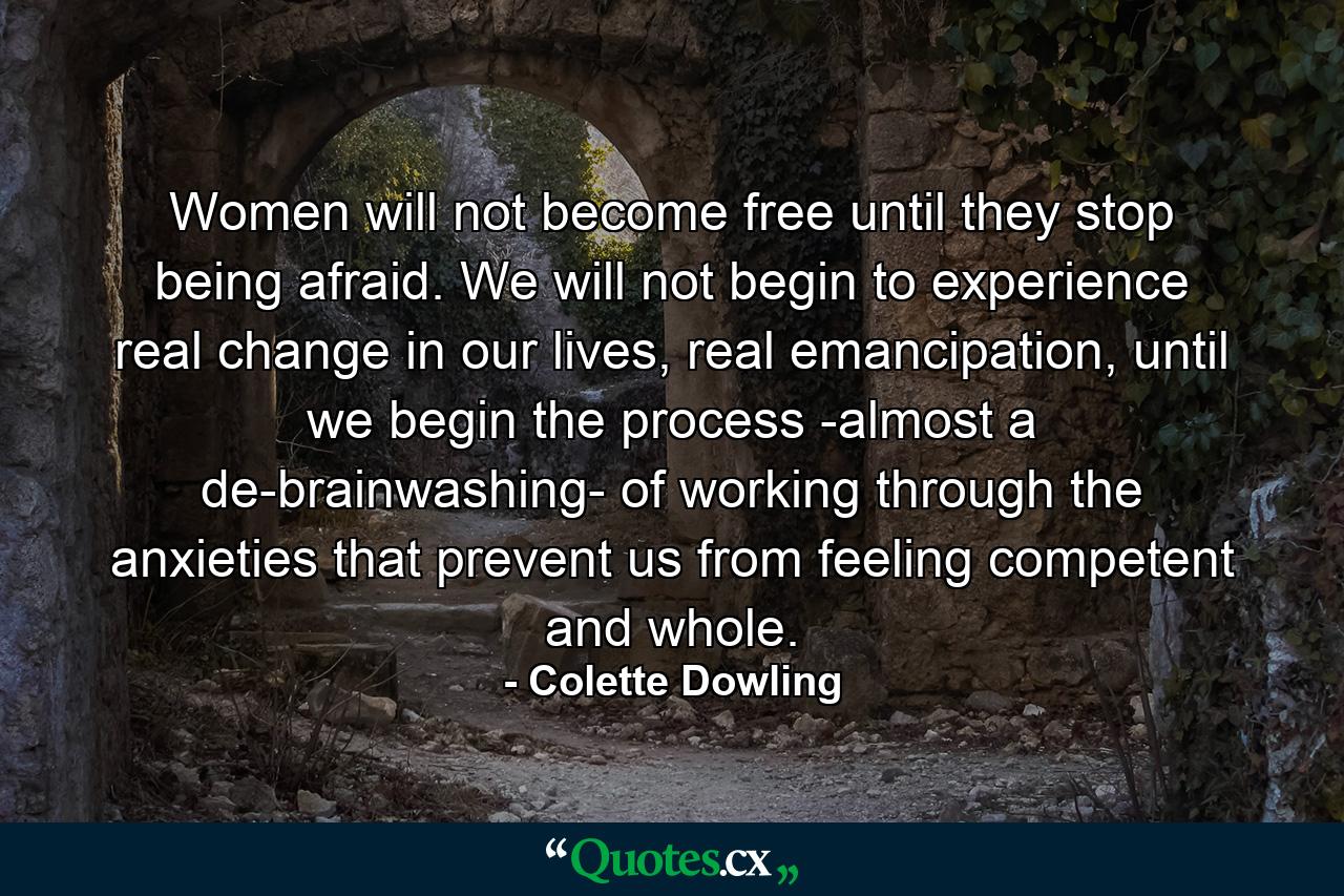 Women will not become free until they stop being afraid. We will not begin to experience real change in our lives, real emancipation, until we begin the process -almost a de-brainwashing- of working through the anxieties that prevent us from feeling competent and whole. - Quote by Colette Dowling