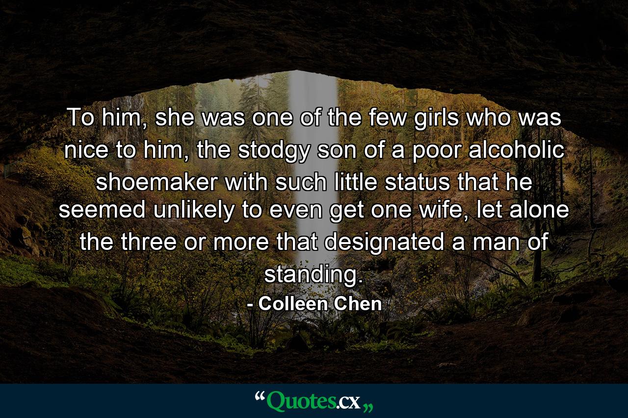 To him, she was one of the few girls who was nice to him, the stodgy son of a poor alcoholic shoemaker with such little status that he seemed unlikely to even get one wife, let alone the three or more that designated a man of standing. - Quote by Colleen Chen