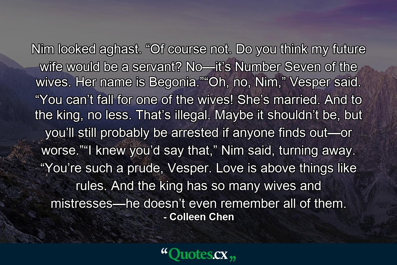 Nim looked aghast. “Of course not. Do you think my future wife would be a servant? No—it’s Number Seven of the wives. Her name is Begonia.”“Oh, no, Nim,” Vesper said. “You can’t fall for one of the wives! She’s married. And to the king, no less. That’s illegal. Maybe it shouldn’t be, but you’ll still probably be arrested if anyone finds out—or worse.”“I knew you’d say that,” Nim said, turning away. “You’re such a prude, Vesper. Love is above things like rules. And the king has so many wives and mistresses—he doesn’t even remember all of them. - Quote by Colleen Chen