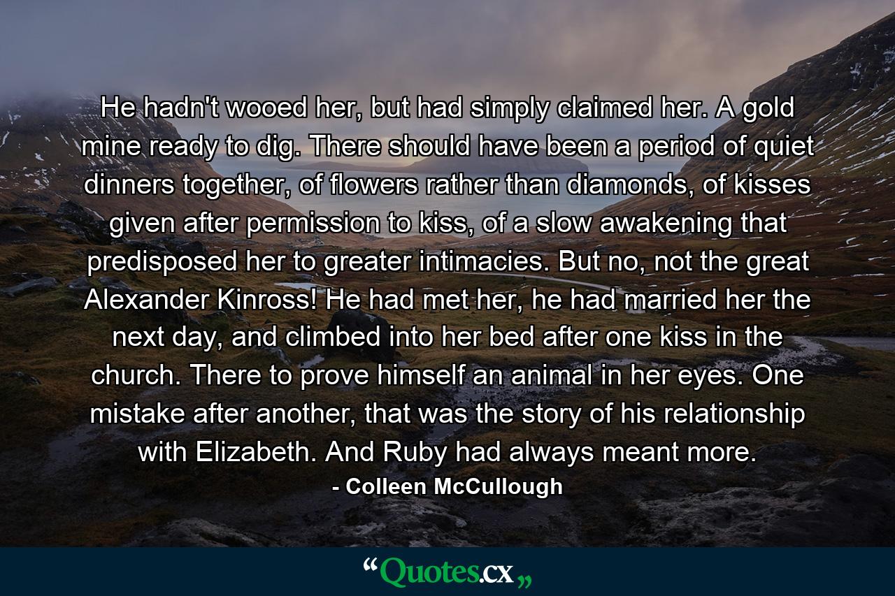 He hadn't wooed her, but had simply claimed her. A gold mine ready to dig. There should have been a period of quiet dinners together, of flowers rather than diamonds, of kisses given after permission to kiss, of a slow awakening that predisposed her to greater intimacies. But no, not the great Alexander Kinross! He had met her, he had married her the next day, and climbed into her bed after one kiss in the church. There to prove himself an animal in her eyes. One mistake after another, that was the story of his relationship with Elizabeth. And Ruby had always meant more. - Quote by Colleen McCullough