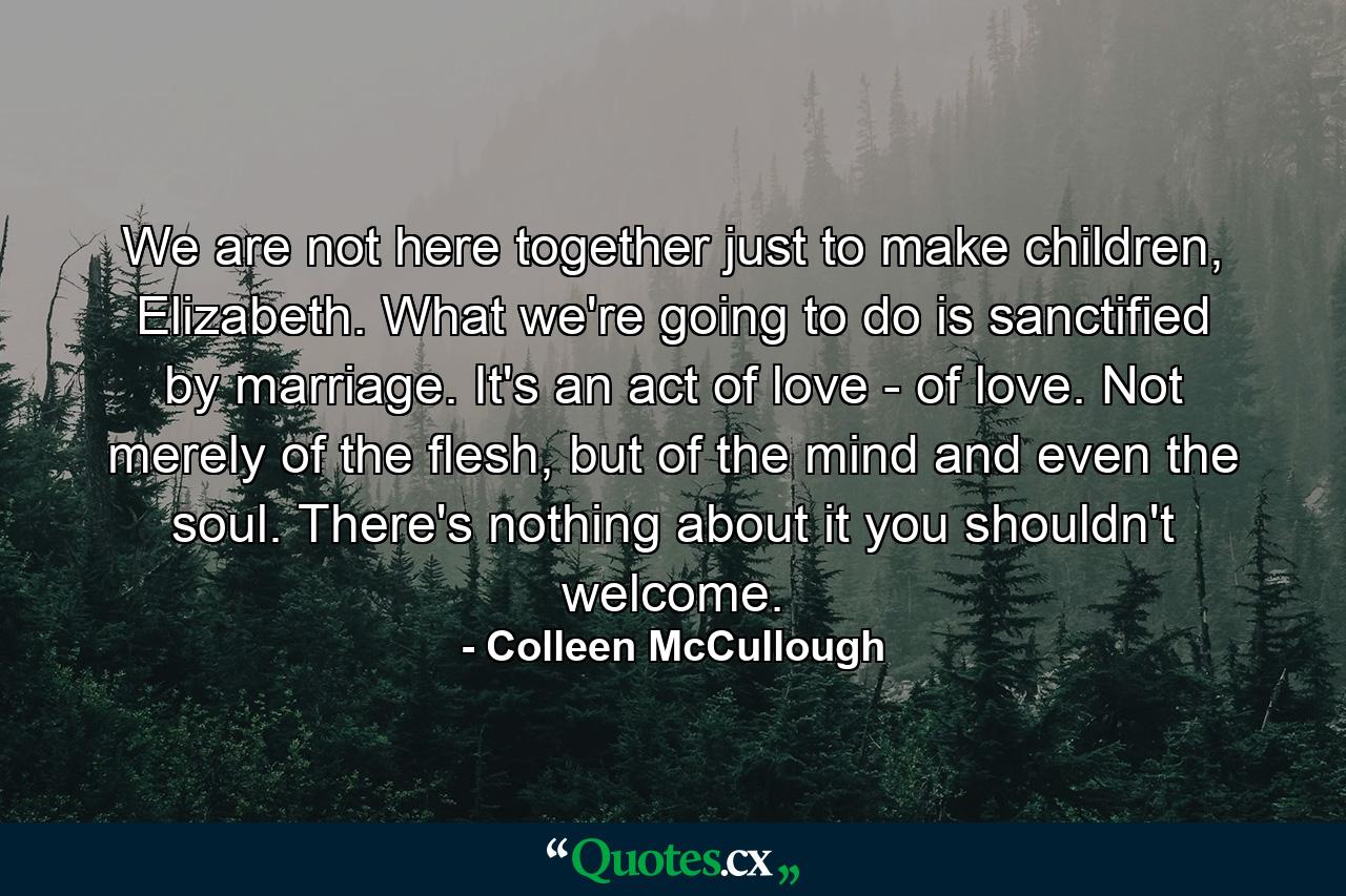 We are not here together just to make children, Elizabeth. What we're going to do is sanctified by marriage. It's an act of love - of love. Not merely of the flesh, but of the mind and even the soul. There's nothing about it you shouldn't welcome. - Quote by Colleen McCullough