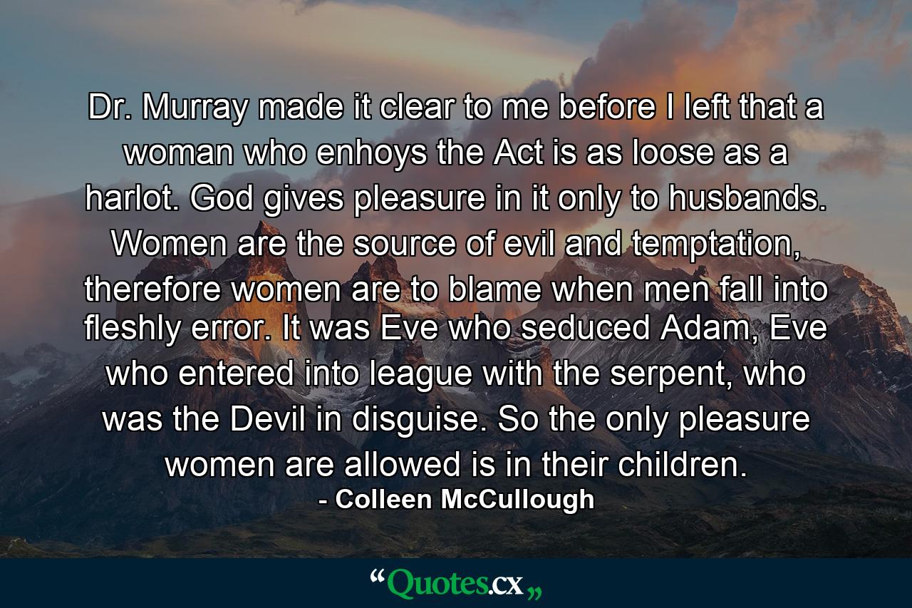 Dr. Murray made it clear to me before I left that a woman who enhoys the Act is as loose as a harlot. God gives pleasure in it only to husbands. Women are the source of evil and temptation, therefore women are to blame when men fall into fleshly error. It was Eve who seduced Adam, Eve who entered into league with the serpent, who was the Devil in disguise. So the only pleasure women are allowed is in their children. - Quote by Colleen McCullough