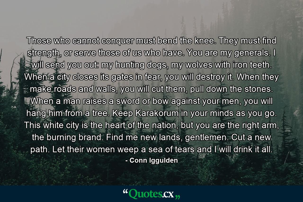 Those who cannot conquer must bend the knee. They must find strength, or serve those of us who have. You are my generals. I will send you out: my hunting dogs, my wolves with iron teeth. When a city closes its gates in fear, you will destroy it. When they make roads and walls, you will cut them, pull down the stones. When a man raises a sword or bow against your men, you will hang him from a tree. Keep Karakorum in your minds as you go. This white city is the heart of the nation, but you are the right arm, the burning brand. Find me new lands, gentlemen. Cut a new path. Let their women weep a sea of tears and I will drink it all. - Quote by Conn Iggulden