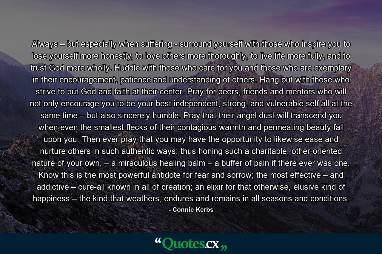 Always – but especially when suffering - surround yourself with those who inspire you to lose yourself more honestly, to love others more thoroughly, to live life more fully, and to trust God more wholly. Huddle with those who care for you and those who are exemplary in their encouragement, patience and understanding of others. Hang out with those who strive to put God and faith at their center. Pray for peers, friends and mentors who will not only encourage you to be your best independent, strong, and vulnerable self all at the same time – but also sincerely humble. Pray that their angel dust will transcend you when even the smallest flecks of their contagious warmth and permeating beauty fall upon you. Then ever pray that you may have the opportunity to likewise ease and nurture others in such authentic ways; thus honing such a charitable, other-oriented nature of your own, – a miraculous healing balm – a buffer of pain if there ever was one. Know this is the most powerful antidote for fear and sorrow; the most effective – and addictive – cure-all known in all of creation; an elixir for that otherwise, elusive kind of happiness – the kind that weathers, endures and remains in all seasons and conditions. - Quote by Connie Kerbs