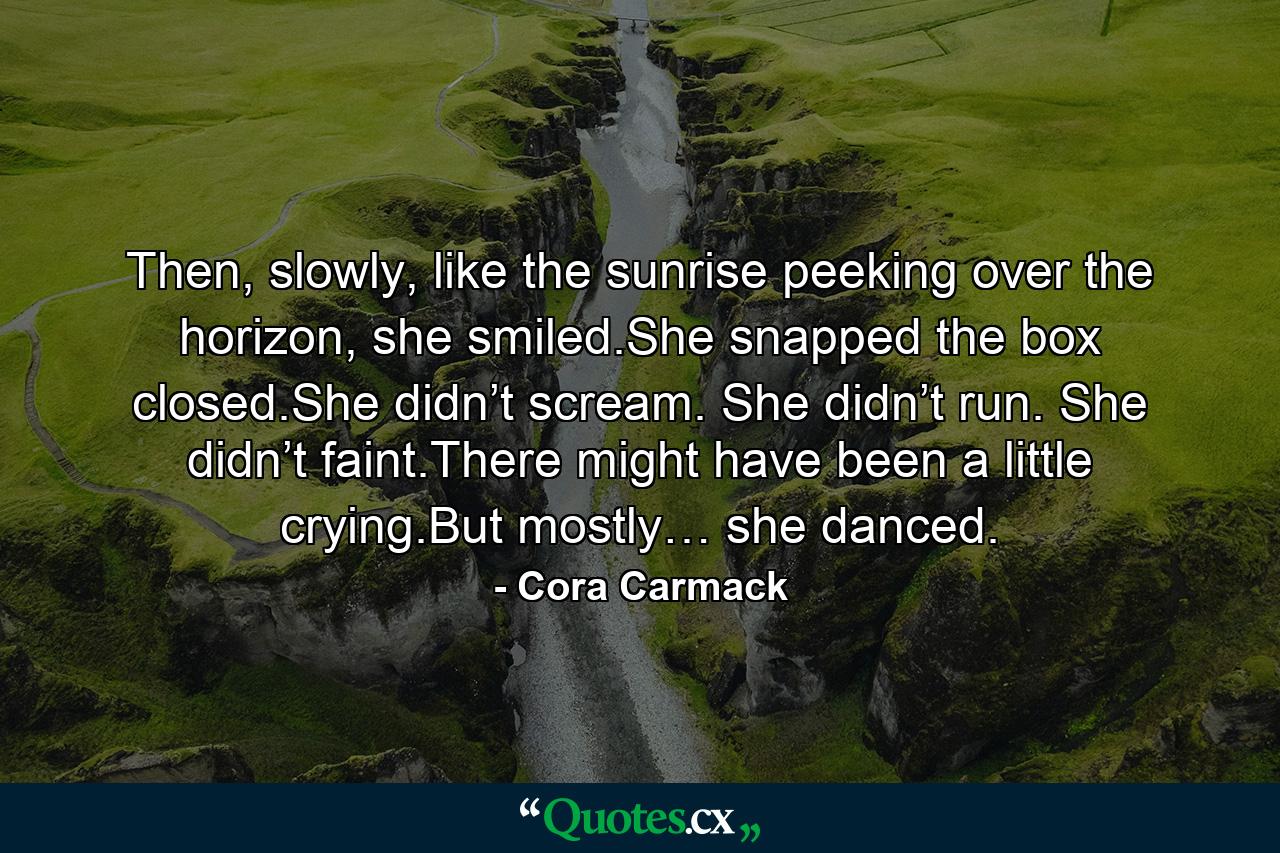 Then, slowly, like the sunrise peeking over the horizon, she smiled.She snapped the box closed.She didn’t scream. She didn’t run. She didn’t faint.There might have been a little crying.But mostly… she danced. - Quote by Cora Carmack