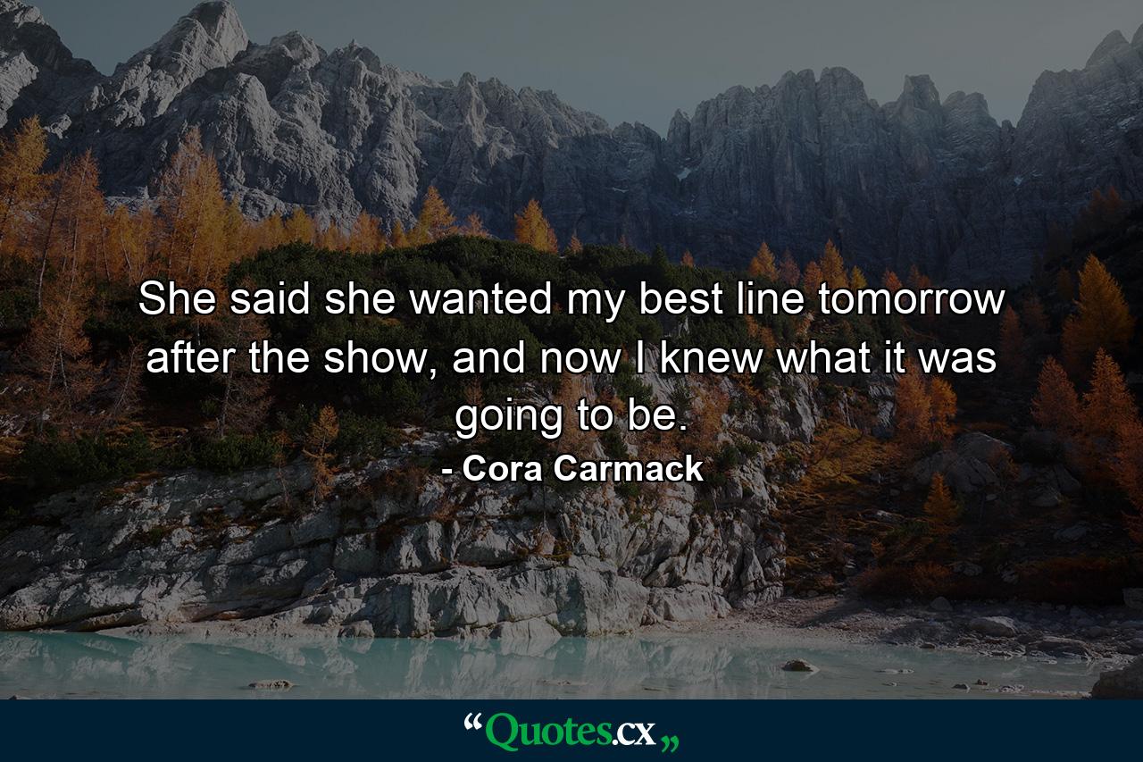 She said she wanted my best line tomorrow after the show, and now I knew what it was going to be. - Quote by Cora Carmack