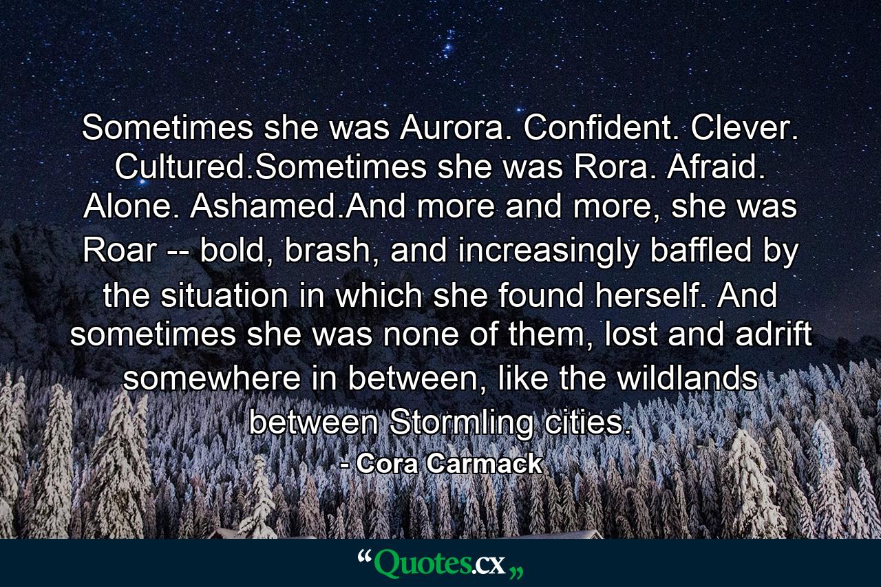 Sometimes she was Aurora. Confident. Clever. Cultured.Sometimes she was Rora. Afraid. Alone. Ashamed.And more and more, she was Roar -- bold, brash, and increasingly baffled by the situation in which she found herself. And sometimes she was none of them, lost and adrift somewhere in between, like the wildlands between Stormling cities. - Quote by Cora Carmack