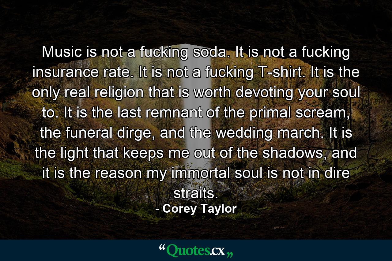 Music is not a fucking soda. It is not a fucking insurance rate. It is not a fucking T-shirt. It is the only real religion that is worth devoting your soul to. It is the last remnant of the primal scream, the funeral dirge, and the wedding march. It is the light that keeps me out of the shadows, and it is the reason my immortal soul is not in dire straits. - Quote by Corey Taylor