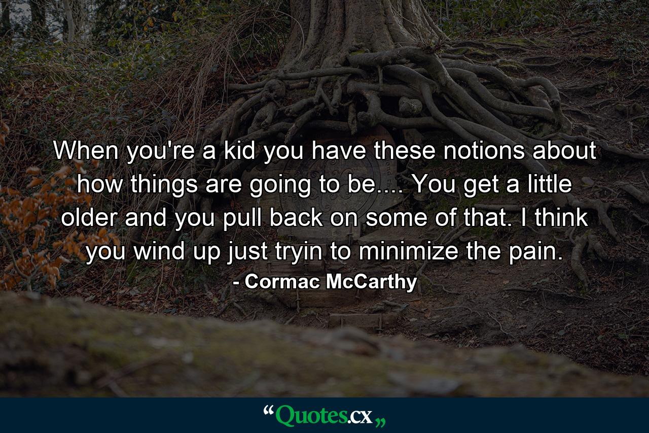 When you're a kid you have these notions about how things are going to be.... You get a little older and you pull back on some of that. I think you wind up just tryin to minimize the pain. - Quote by Cormac McCarthy