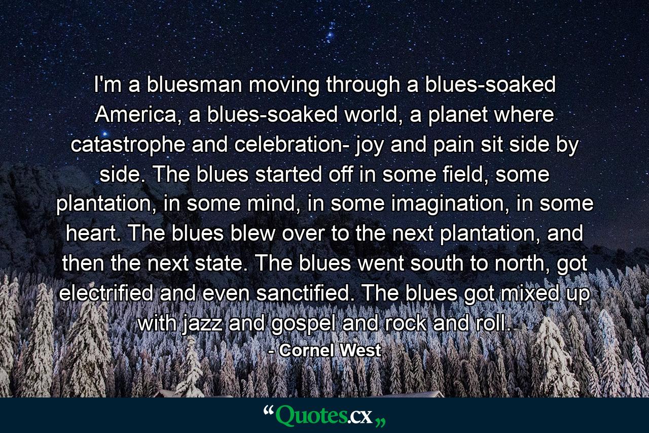 I'm a bluesman moving through a blues-soaked America, a blues-soaked world, a planet where catastrophe and celebration- joy and pain sit side by side. The blues started off in some field, some plantation, in some mind, in some imagination, in some heart. The blues blew over to the next plantation, and then the next state. The blues went south to north, got electrified and even sanctified. The blues got mixed up with jazz and gospel and rock and roll. - Quote by Cornel West