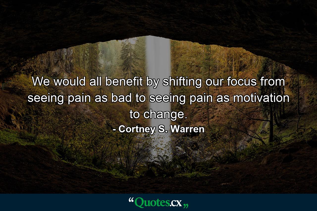 We would all benefit by shifting our focus from seeing pain as bad to seeing pain as motivation to change. - Quote by Cortney S. Warren