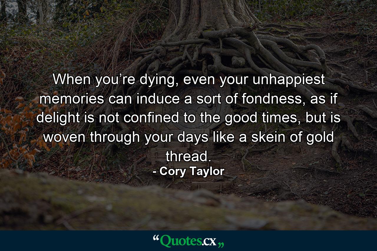 When you’re dying, even your unhappiest memories can induce a sort of fondness, as if delight is not confined to the good times, but is woven through your days like a skein of gold thread. - Quote by Cory Taylor